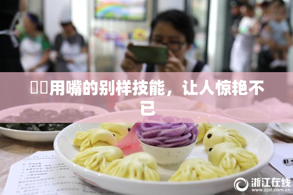 妺妺用嘴的别样技能，让人惊艳不已