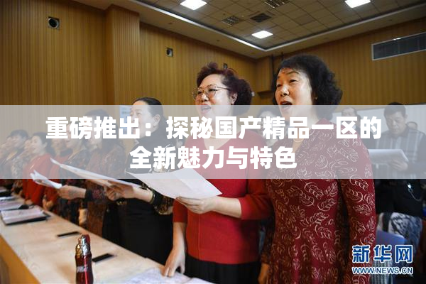 重磅推出：探秘国产精品一区的全新魅力与特色