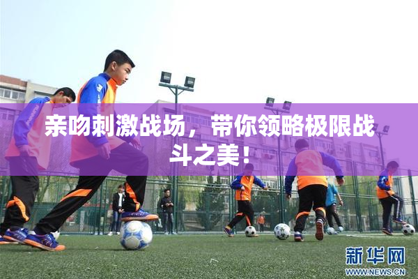 亲吻刺激战场，带你领略极限战斗之美！