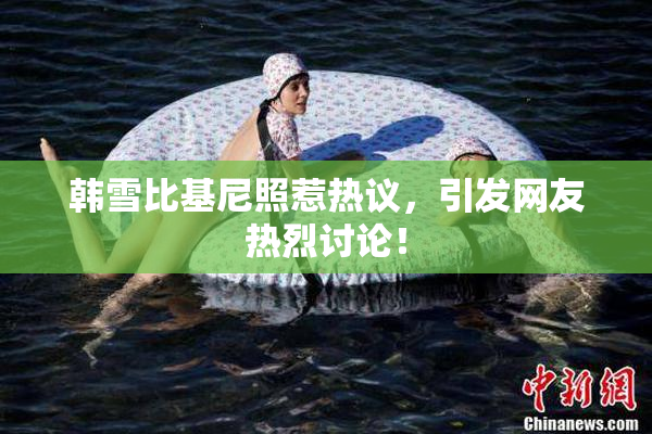 韩雪比基尼照惹热议，引发网友热烈讨论！