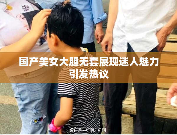 国产美女大胆无套展现迷人魅力引发热议