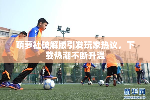 萌萝社破解版引发玩家热议，下载热潮不断升温