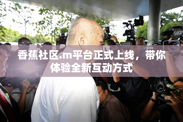 香蕉社区.m平台正式上线，带你体验全新互动方式