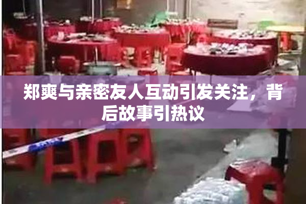 郑爽与亲密友人互动引发关注，背后故事引热议
