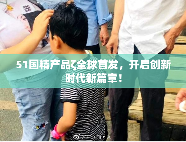 51国精产品ζ全球首发，开启创新时代新篇章！