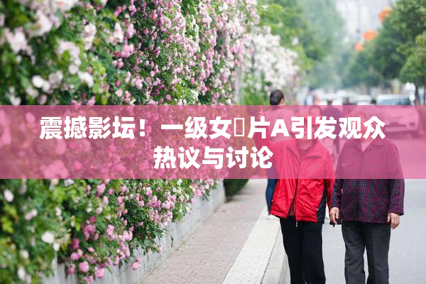 震撼影坛！一级女婬片A引发观众热议与讨论