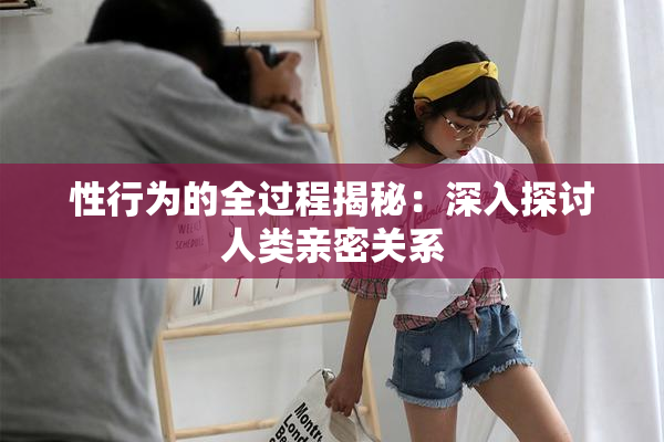 性行为的全过程揭秘：深入探讨人类亲密关系