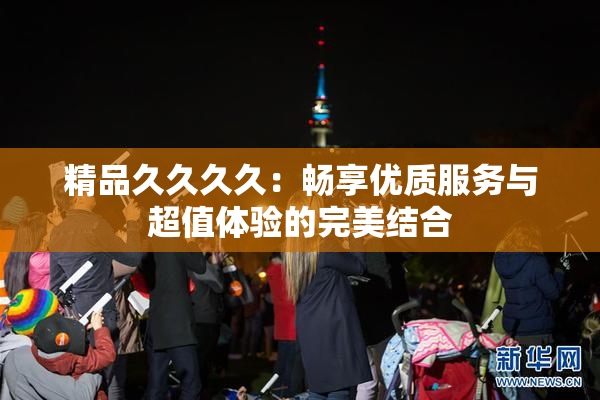 精品久久久久：畅享优质服务与超值体验的完美结合