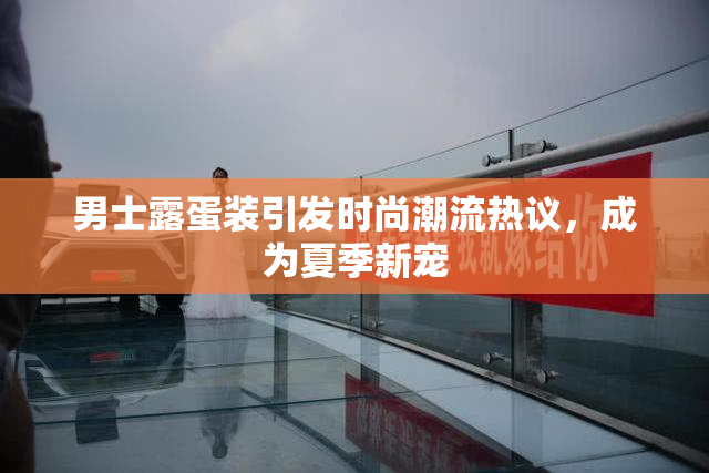 男士露蛋装引发时尚潮流热议，成为夏季新宠