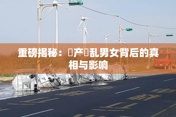 重磅揭秘：囯产婬乱男女背后的真相与影响