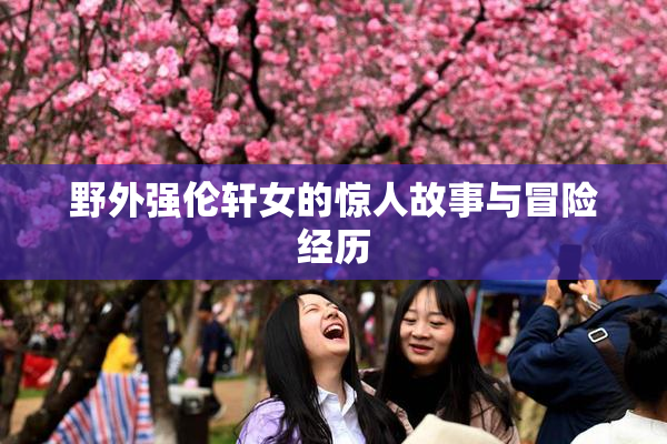 野外强伦轩女的惊人故事与冒险经历