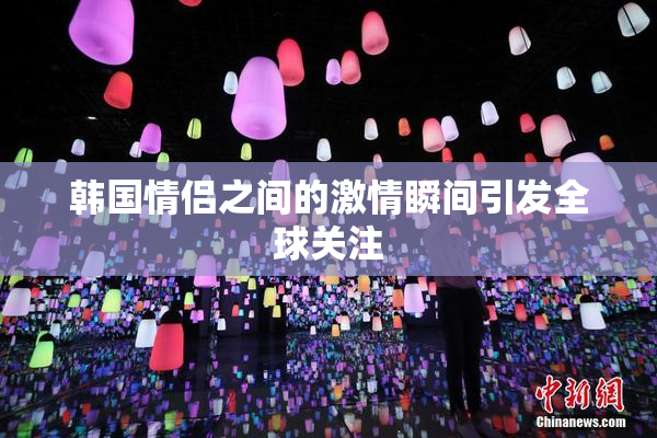 韩国情侣之间的激情瞬间引发全球关注