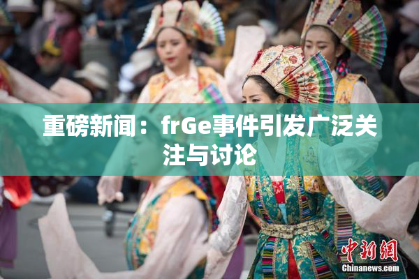 重磅新闻：frGe事件引发广泛关注与讨论
