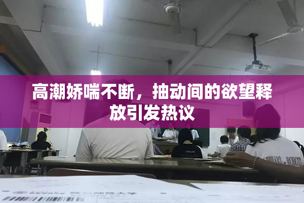 高潮娇喘不断，抽动间的欲望释放引发热议