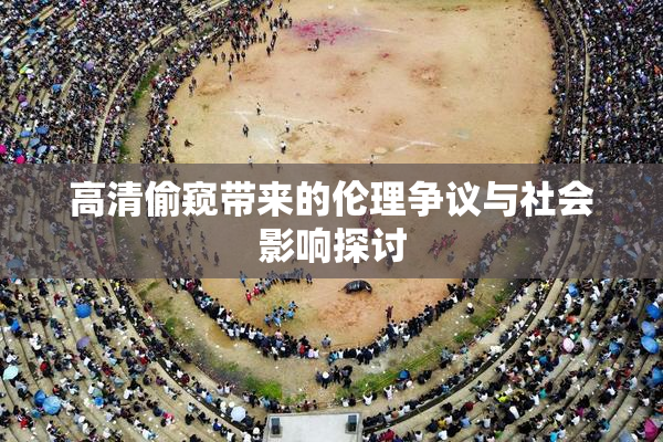 高清偷窥带来的伦理争议与社会影响探讨