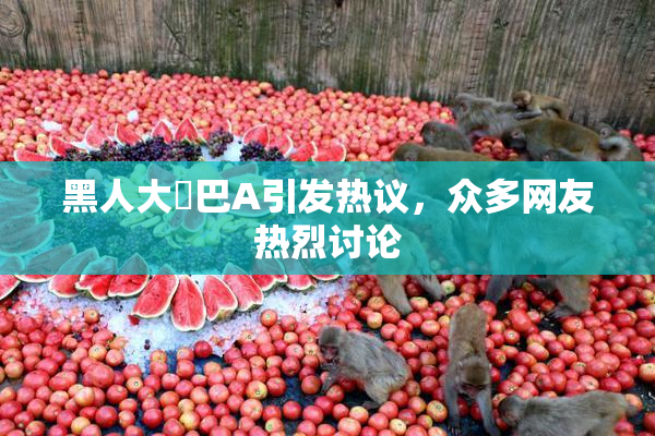 黑人大鷄巴A引发热议，众多网友热烈讨论