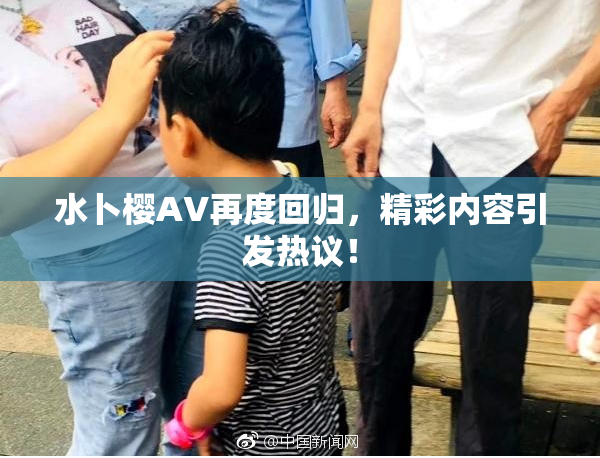 水卜樱AV再度回归，精彩内容引发热议！