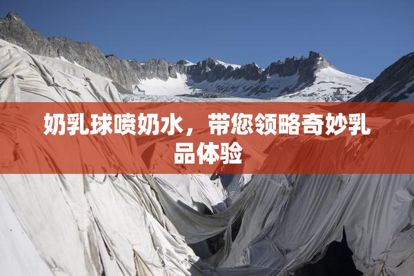 奶乳球喷奶水，带您领略奇妙乳品体验