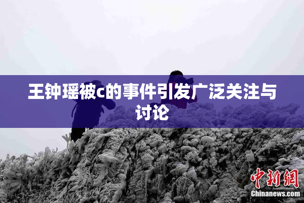 王钟瑶被c的事件引发广泛关注与讨论
