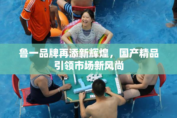 鲁一品牌再添新辉煌，国产精品引领市场新风尚