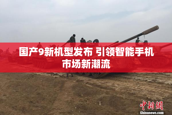 国产9新机型发布 引领智能手机市场新潮流