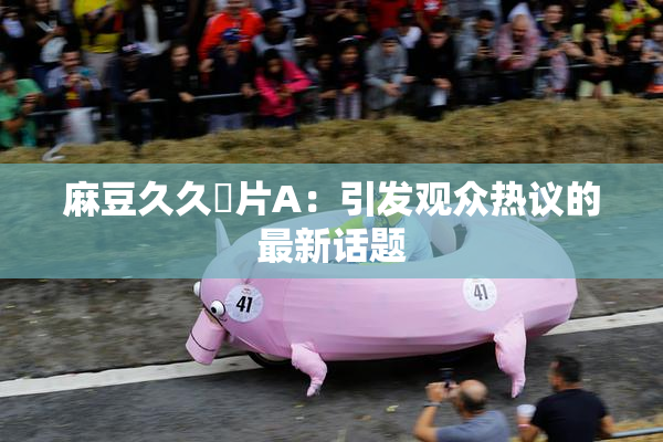 麻豆久久婬片A：引发观众热议的最新话题