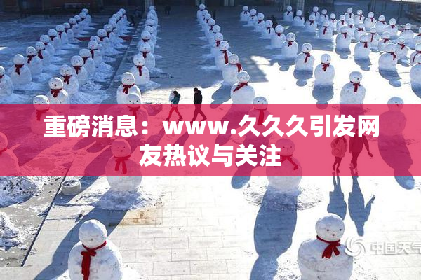 重磅消息：www.久久久引发网友热议与关注