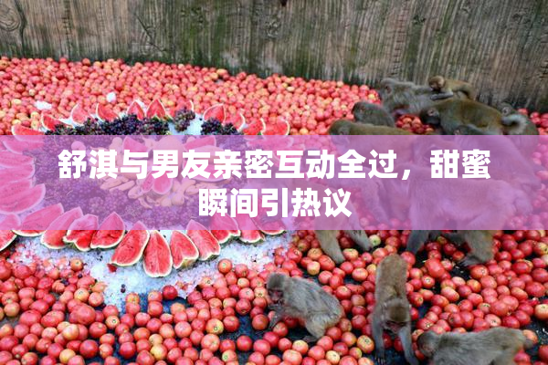 舒淇与男友亲密互动全过，甜蜜瞬间引热议
