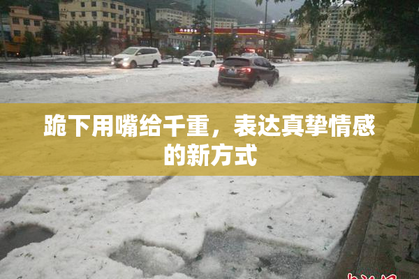 跪下用嘴给千重，表达真挚情感的新方式