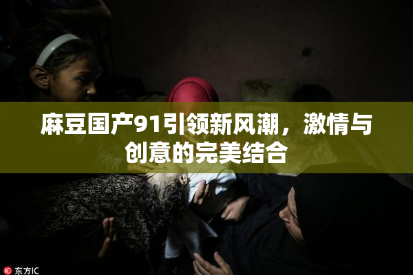 麻豆国产91引领新风潮，激情与创意的完美结合